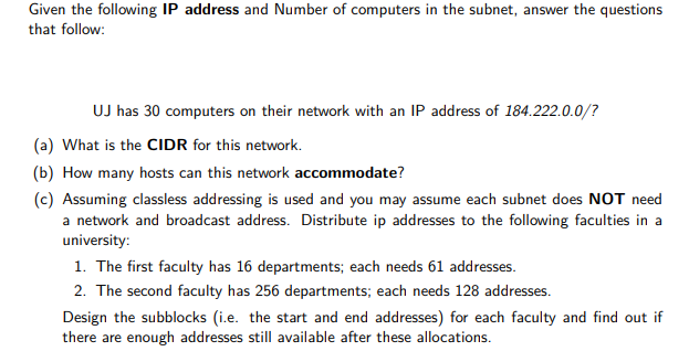 Given the following IP address and Number of computers in the subnet, answer the questions
that follow:
UJ has 30 computers on their network with an IP address of 184.222.0.0/?
(a) What is the CIDR for this network.
(b) How many hosts can this network accommodate?
(c) Assuming classless addressing is used and you may assume each subnet does NOT need
a network and broadcast address. Distribute ip addresses to the following faculties in a
university:
1. The first faculty has 16 departments; each needs 61 addresses.
2. The second faculty has 256 departments; each needs 128 addresses.
Design the subblocks (i.e. the start and end addresses) for each faculty and find out if
there are enough addresses still available after these allocations.
