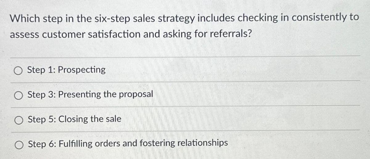 Which step in the six-step sales strategy includes checking in consistently to
assess customer satisfaction and asking for referrals?
O Step 1: Prospecting
O Step 3: Presenting the proposal
Step 5: Closing the sale
Step 6: Fulfilling orders and fostering relationships