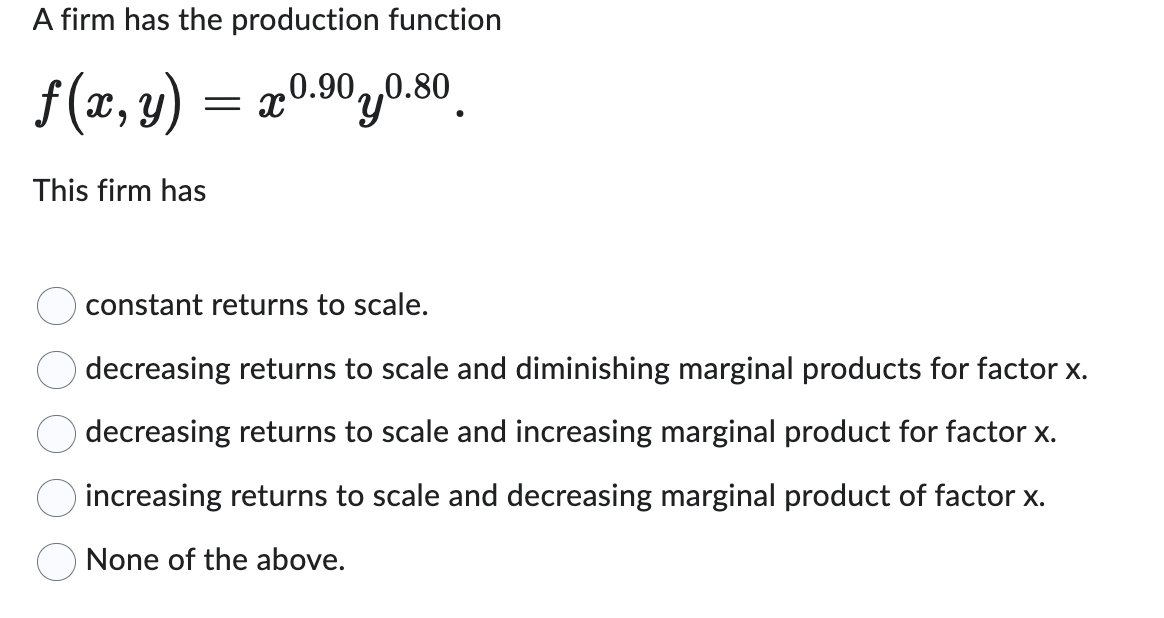 A firm has the production function
f(x, y) = x0.90 y0.80
This firm has
constant returns to scale.
decreasing returns to scale and diminishing marginal products for factor x.
decreasing returns to scale and increasing marginal product for factor x.
increasing returns to scale and decreasing marginal product of factor x.
None of the above.
