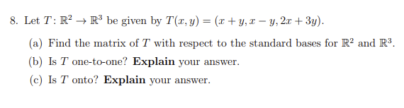 8. Let T: R² R³ be given by T(x, y) = (x+y, x-y, 2x + 3y).
(a) Find the matrix of T with respect to the standard bases for R² and R³.
(b) Is T one-to-one? Explain your answer.
(c) Is T onto? Explain your answer.