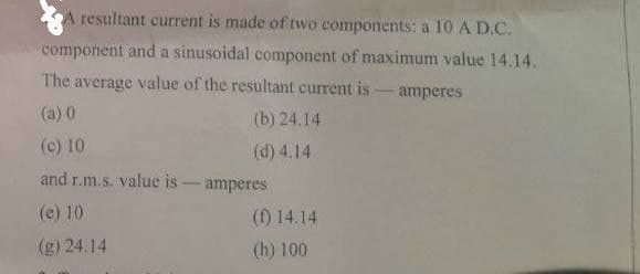 A resultant current is made of two components: a 10 A D.C.
component and a sinusoidal component of maximum value 14.14.
The average value of the resultant current is
- amperes
(a) 0
(b) 24.14
(c) 10
(d) 4.14
and r.m.s. value is - amperes
(e) 10
(f) 14.14
(g) 24.14
(h) 100