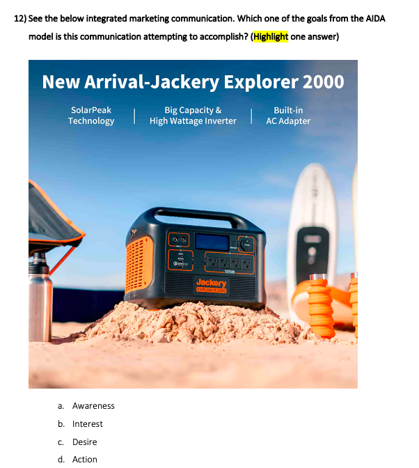 12) See the below integrated marketing communication. Which one of the goals from the AIDA
model is this communication attempting to accomplish? (Highlight one answer)
New Arrival-Jackery Explorer 2000
SolarPeak
Big Capacity &
High Wattage Inverter
Built-in
Technology
AC Adapter
Jackery
a. Awareness
b. Interest
c. Desire
d. Action
