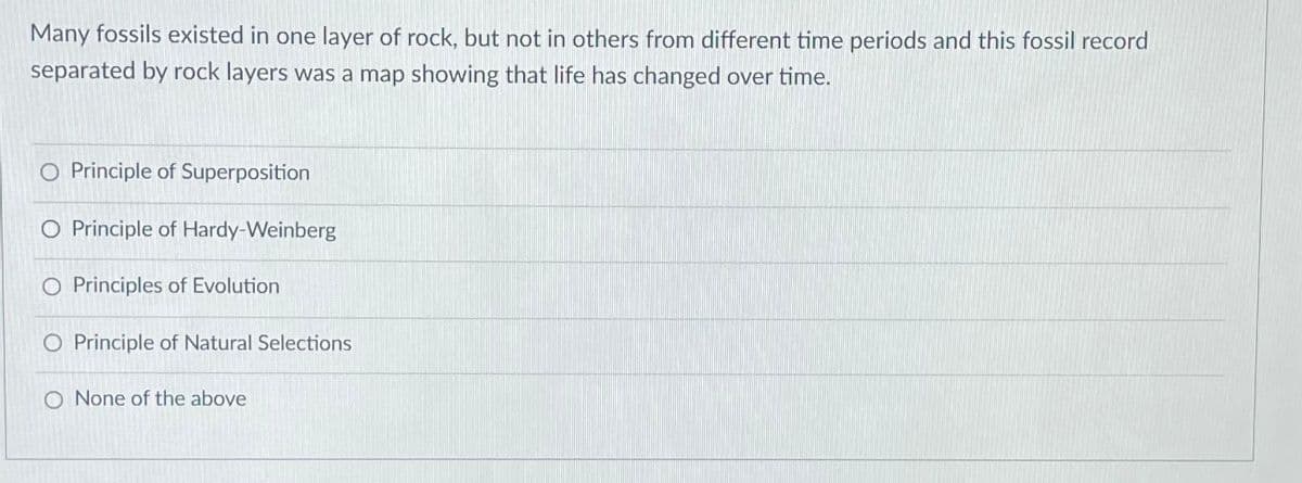 Many fossils existed in one layer of rock, but not in others from different time periods and this fossil record
separated by rock layers was a map showing that life has changed over time.
Principle of Superposition
O Principle of Hardy-Weinberg
O Principles of Evolution
O Principle of Natural Selections
O None of the above