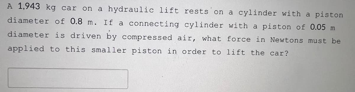 A 1,943 kg car on a hydraulic lift rests on a cylinder with a piston
diameter of 0.8 m. If a connecting cylinder with a piston of 0.05 m
diameter is driven by compressed air, what force in Newtons must be
applied to this smaller piston in order to lift the car?
