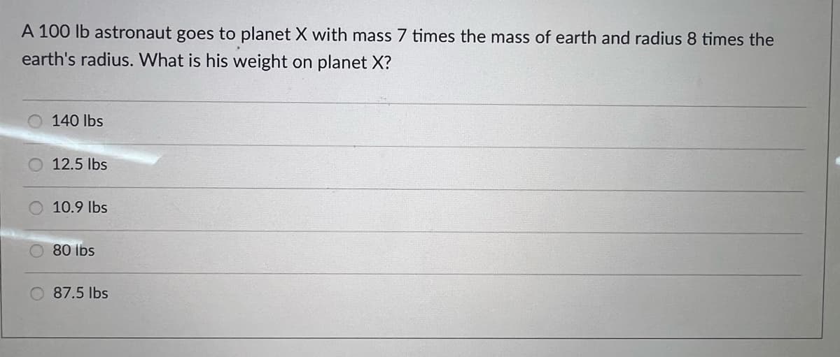 A 100 lb astronaut goes to planet X with mass 7 times the mass of earth and radius 8 times the
earth's radius. What is his weight on planet X?
140 lbs
O 12.5 lbs
10.9 Ibs
80 lbs
87.5 lbs
