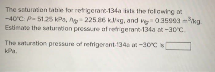 The saturation table for refrigerant-134a lists the following at
-40°C: P= 51.25 kPa, hfg=225.86 kJ/kg, and Vfg=0.35993 m³/kg.
Estimate the saturation pressure of refrigerant-134a at -30°C.
The saturation pressure of refrigerant-134a at -30°C is
kPa.