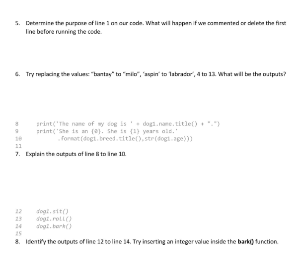 5. Determine the purpose of line 1 on our code. What will happen if we commented or delete the first
line before running the code.
6. Try replacing the values: "bantay" to "milo", 'aspin' to 'labrador', 4 to 13. What will be the outputs?
8
print('The name of my dog is + dog1.name.title() + ".")
print('She is an {0}. She is (1) years old.'
.format(dog1. breed.title(), str(dog1.age)))
9
10
11
7. Explain the outputs of line 8 to line 10.
dog1.sit()
12
13 dog1.roll()
14
dog1.bark()
15
8. Identify the outputs of line 12 to line 14. Try inserting an integer value inside the bark() function.