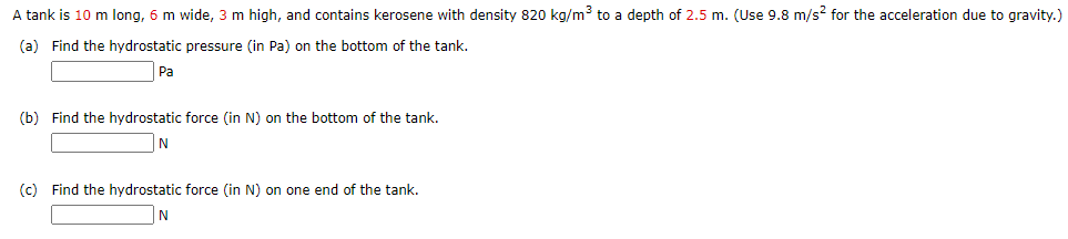 A tank is 10 m long, 6 m wide, 3 m high, and contains kerosene with density 820 kg/m3 to a depth of 2.5 m. (Use 9.8 m/s? for the acceleration due to gravity.)
(a) Find the hydrostatic pressure (in Pa) on the bottom of the tank.
Pa
(b) Find the hydrostatic force (in N) on the bottom of the tank.
N
(c) Find the hydrostatic force (in N) on one end of the tank.
