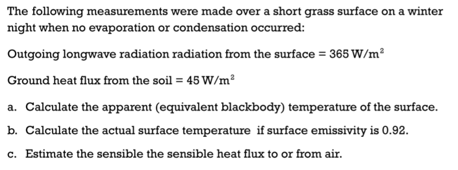 The following measurements were made over a short grass surface on a winter
night when no evaporation or condensation occurred:
Outgoing longwave radiation radiation from the surface = 365 W/m²
Ground heat flux from the soil = 45 W/m²
a. Calculate the apparent (equivalent blackbody) temperature of the surface.
b. Calculate the actual surface temperature if surface emissivity is 0.92.
c. Estimate the sensible the sensible heat flux to or from air.