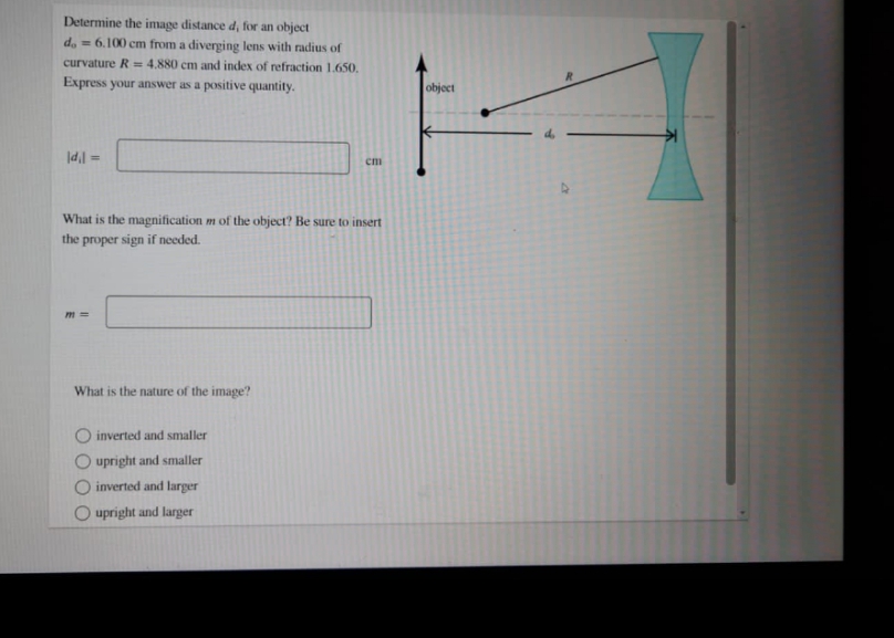 Determine the image distance d, for an object
d. = 6.100 cm from a diverging lens with radius of
curvature R = 4,880 cm and index of refraction 1.650.
Express your answer as a positive quantity.
object
%3D
cm
= I'pl
What is the magnification m of the object? Be sure to insert
the proper sign if needed.
m =
What is the nature of the image?
inverted and smaller
upright and smaller
inverted and larger
upright and larger
