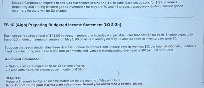 Shadee Corporation expects to sell 500 sun shades in May and 410 in June. Each shade sells for $127. Shadee's
beginning and ending finished goods inventories for May are 70 and 45 shades, respectively. Ending finished goods
inventory for June will be 50 shades.
E8-10 (Algo) Preparing Budgeted Income Statement [LO 8-3h]
Each shade requires a total of $45.00 in direct materials that includes 4 adjustable poles that cost $5.00 each Shadee expects to
have 120 in direct materials inventory on May 1, 90 poles in inventory on May 31, and 110 poles in inventory on June 30.
Suppose that each shade takes three direct labor hour to produce and Shadee pays its workers $12 per hour. Additionally, Shadee's
fixed manufacturing overhead is $10,000 per month, and variable manufacturing overhead is $10 per unit produced.
Additional information:
. Selling costs are expected to be 10 percent of sales.
. Fixed administrative expenses per month total $1,600.
Required:
Prepare Shadee's budgeted income statement for the months of May and June.
Note: Do not round your intermediate calculations. Round your answers to 2 decimal places.