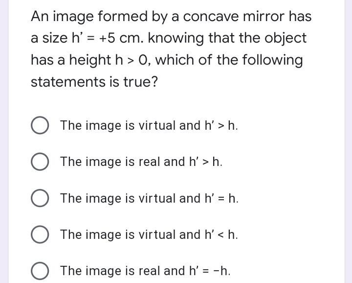 An image formed by a concave mirror has
a size h' = +5 cm. knowing that the object
has a height h > 0, which of the following
statements is true?
O The image is virtual and h' > h.
The image is real and h' > h.
O The image is virtual and h' = h.
O The image is virtual and h' < h.
The image is real and h' = -h.
