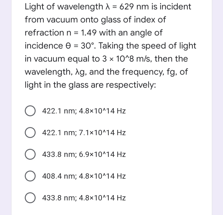 Light of wavelength A = 629 nm is incident
%3D
from vacuum onto glass of index of
refraction n = 1.49 with an angle of
incidence e = 30°. Taking the speed of light
in vacuum equal to 3 × 10^8 m/s, then the
wavelength, Ag, and the frequency, fg, of
light in the glass are respectively:
O 422.1 nm; 4.8×10^14 Hz
422.1 nm; 7.1×10^14 Hz
433.8 nm; 6.9x10^14 Hz
O 408.4 nm; 4.8×10^14 Hz
433.8 nm; 4.8×10^14 Hz
