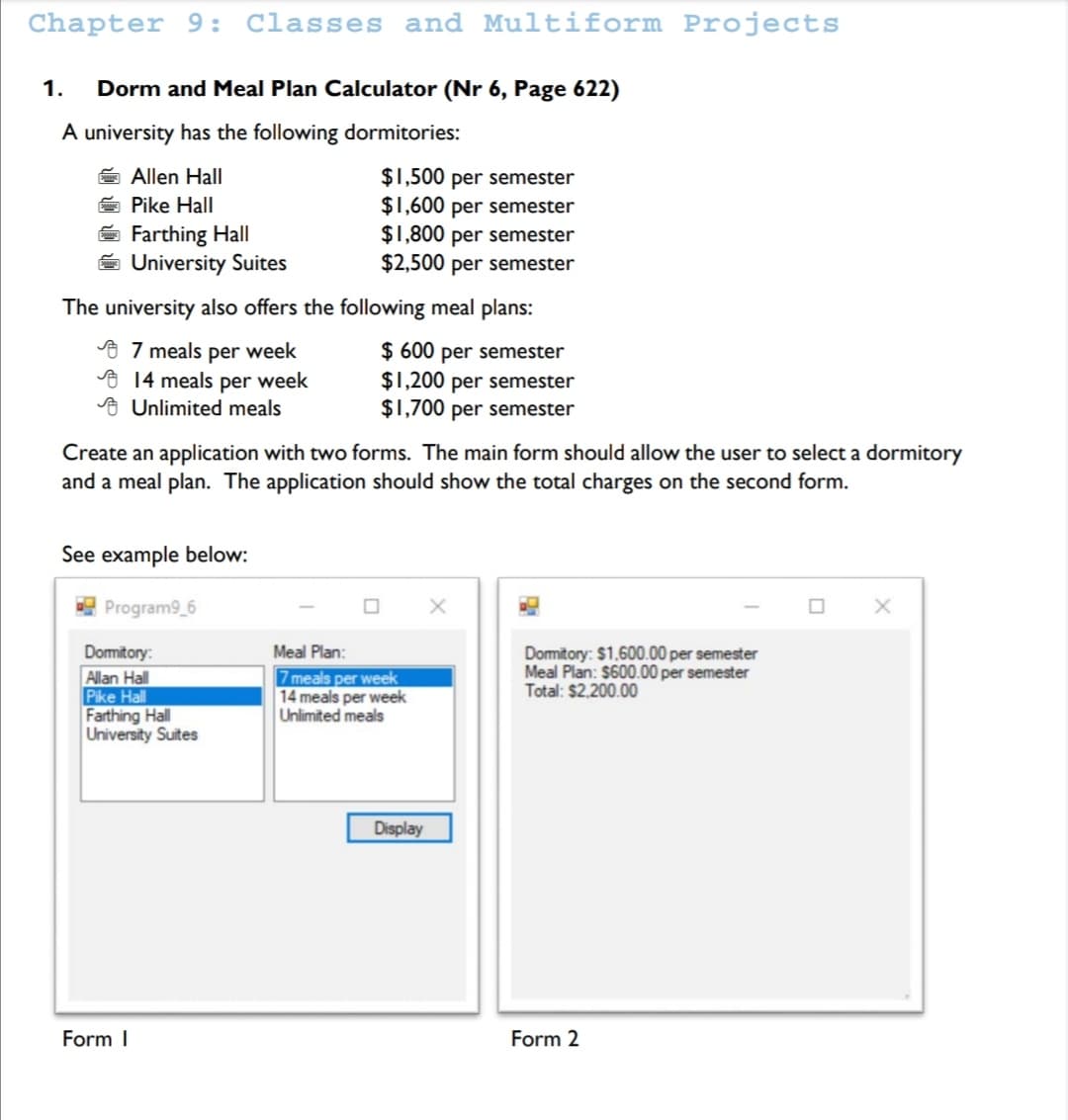 Chapter 9: Classes and Multiform Projects
1.
Dorm and Meal Plan Calculator (Nr 6, Page 622)
A university has the following dormitories:
$1,500 per semester
$1,600 per semester
$1,800 per semester
$2,500 per semester
Allen Hall
Pike Hall
E Farthing Hall
University Suites
The university also offers the following meal plans:
9 7 meals per week
o 14 meals per week
o Unlimited meals
$ 600 per semester
$1,200 per semester
$1,700 per semester
Create an application with two forms. The main form should allow the user to select a dormitory
and a meal plan. The application should show the total charges on the second form.
See example below:
! Program9_6
Meal Plan:
Domitory:
Allan Hall
Pike Hall
Farthing Hall
University Suites
7 meals per week
14 meals per week
Unlimited meals
Domitory: $1.600.00 per semester
Meal Plan: $600.00 per semester
Total: $2.200.00
Display
Form I
Form 2
