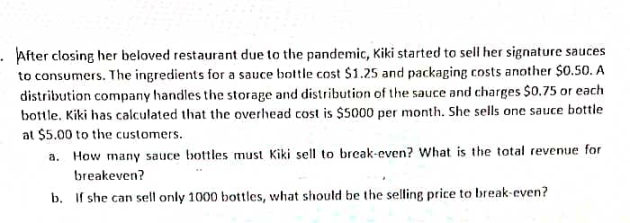 - After closing her beloved restaurant due to the pandemic, Kiki started to sell her signature sauces
to consumers. The ingredients for a sauce bottle cost $1.25 and packaging costs another $0.50. A
distribution company handles the storage and distribution of the sauce and charges $0.75 or each
bottle. Kiki has calculated that the overhead cost is $5000 per month. She sells one sauce bottle
at $5.00 to the customers.
a. How many sauce bottles must Kiki sell to break-even? What is the total revenue for
breakeven?
b. If she can sell only 1000 bottles, what should be the selling price to break-even?
