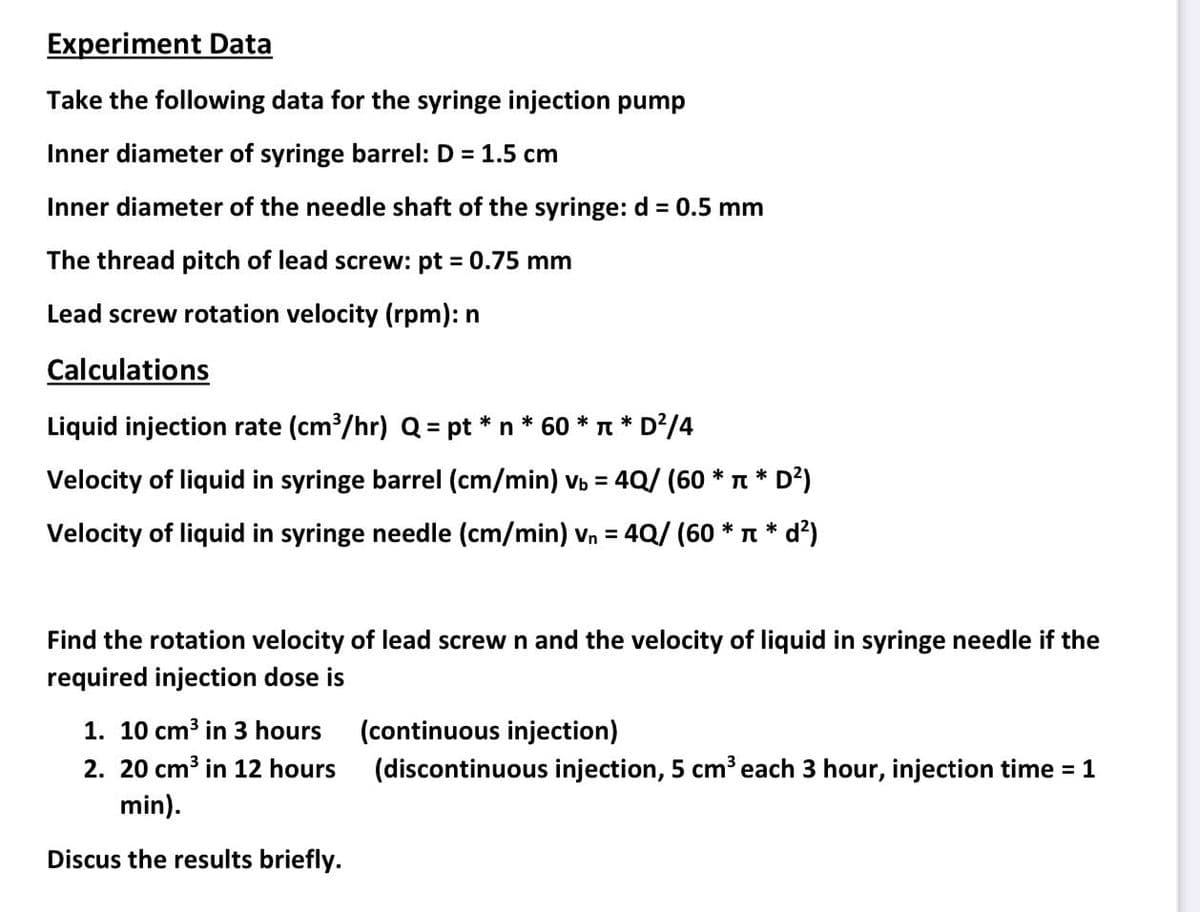 Experiment Data
Take the following data for the syringe injection pump
Inner diameter of syringe barrel: D = 1.5 cm
Inner diameter of the needle shaft of the syringe: d = 0.5 mm
The thread pitch of lead screw: pt 0.75 mm
Lead screw rotation velocity (rpm): n
Calculations
Liquid injection rate (cm /hr) Q = pt *n * 60 * n * D²/4
Velocity of liquid in syringe barrel (cm/min) v = 4Q/ (60 * T * D?)
%3D
Velocity of liquid in syringe needle (cm/min) vn = 4Q/ (60 * n * d?)
%3D
Find the rotation velocity of lead screw n and the velocity of liquid in syringe needle if the
required injection dose is
1. 10 cm3 in 3 hours
(continuous injection)
2. 20 cm3 in 12 hours
(discontinuous injection, 5 cm³each 3 hour, injection time = 1
min).
Discus the results briefly.
