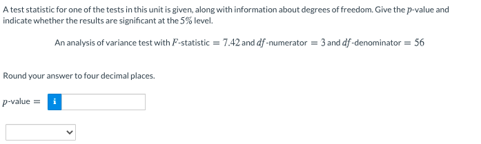 A test statistic for one of the tests in this unit is given, along with information about degrees of freedom. Give the p-value and
indicate whether the results are significant at the 5% level.
An analysis of variance test with F-statistic = 7.42 and df-numerator = 3 and df -denominator = 56
Round your answer to four decimal places.
p-value =
