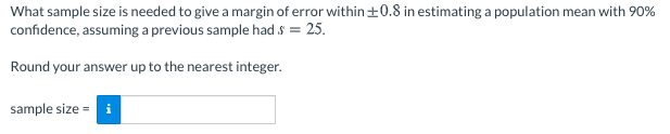 What sample size is needed to give a margin of error within±0.8 in estimating a population mean with 90%
confidence, assuming a previous sample had s = 25.
Round your answer up to the nearest integer.
sample size = i
