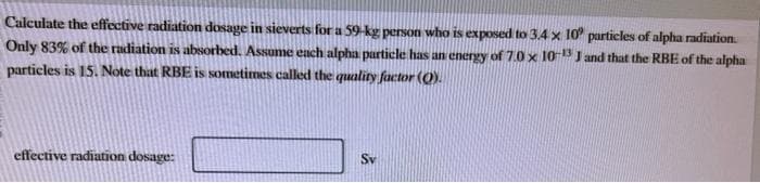 Calculate the effective radiation dosage in sieverts for a 59-kg person who is exposed to 3.4 x 10 particles of alpha radiation.
Only 83% of the radiation is absorbed. Assume each alpha particle has an energy of 7.0 x 10-13 J and that the RBE of the alpha
particles is 15. Note that RBE is sometimes called the quality factor (O).
effective radiation dosage:
Sv