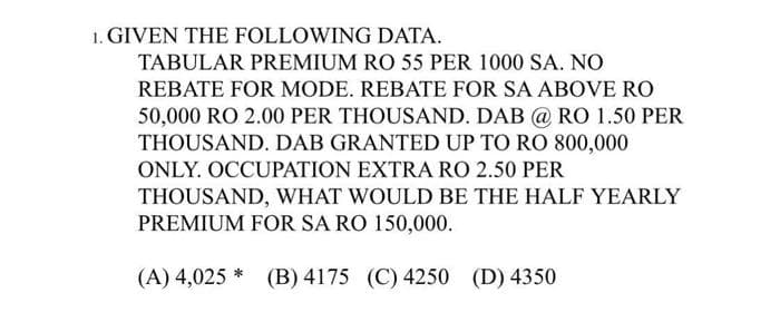 1. GIVEN THE FOLLOWING DATA.
TABULAR PREMIUM RO 55 PER 1000 SA. NO
REBATE FOR MODE. REBATE FOR SA ABOVE RO
50,000 RO 2.00 PER THOUSAND. DAB @ RO 1.50 PER
THOUSAND. DAB GRANTED UP TO RO 800,000
ONLY. OCCUPATION EXTRA RO 2.50 PER
THOUSAND, WHAT WOULD BE THE HALF YEARLY
PREMIUM FOR SA RO 150,000.
(A) 4,025 * (B) 4175 (C) 4250 (D) 4350