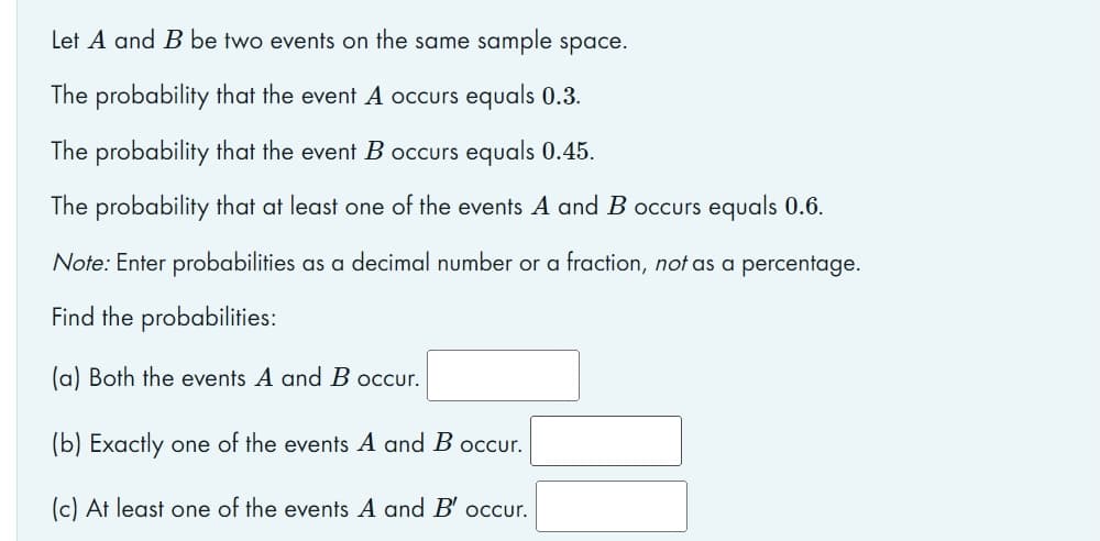 Let A and B be two events on the same sample space.
The probability that the event A occurs equals 0.3.
The probability that the event B occurs equals 0.45.
The probability that at least one of the events A and B occurs equals 0.6.
Note: Enter probabilities as a decimal number or a fraction, not as a percentage.
Find the probabilities:
(a) Both the events A and B occur.
(b) Exactly one of the events A and B occur.
(c) At least one of the events A and B' occur.
