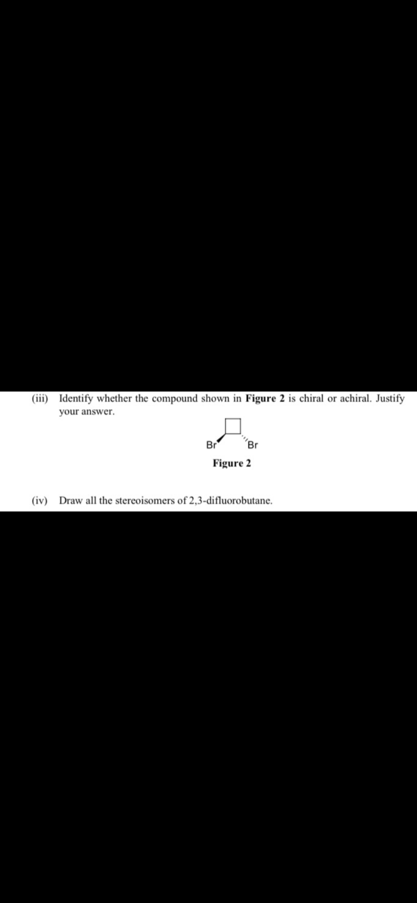 (iii) Identify whether the compound shown in Figure 2 is chiral or achiral. Justify
your answer.
Br
Br
Figure 2
(iv) Draw all the stereoisomers of 2,3-difluorobutane.