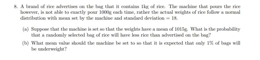 8. A brand of rice advertises on the bag that it contains 1kg of rice. The machine that pours the rice
however, is not able to exactly pour 1000g each time, rather the actual weights of rice follow a normal
distribution with mean set by the machine and standard deviation = 18.
(a) Suppose that the machine is set so that the weights have a mean of 1015g. What is the probability
that a randomly selected bag of rice will have less rice than advertised on the bag?
(b) What mean value should the machine be set to so that it is expected that only 1% of bags will
be underweight?