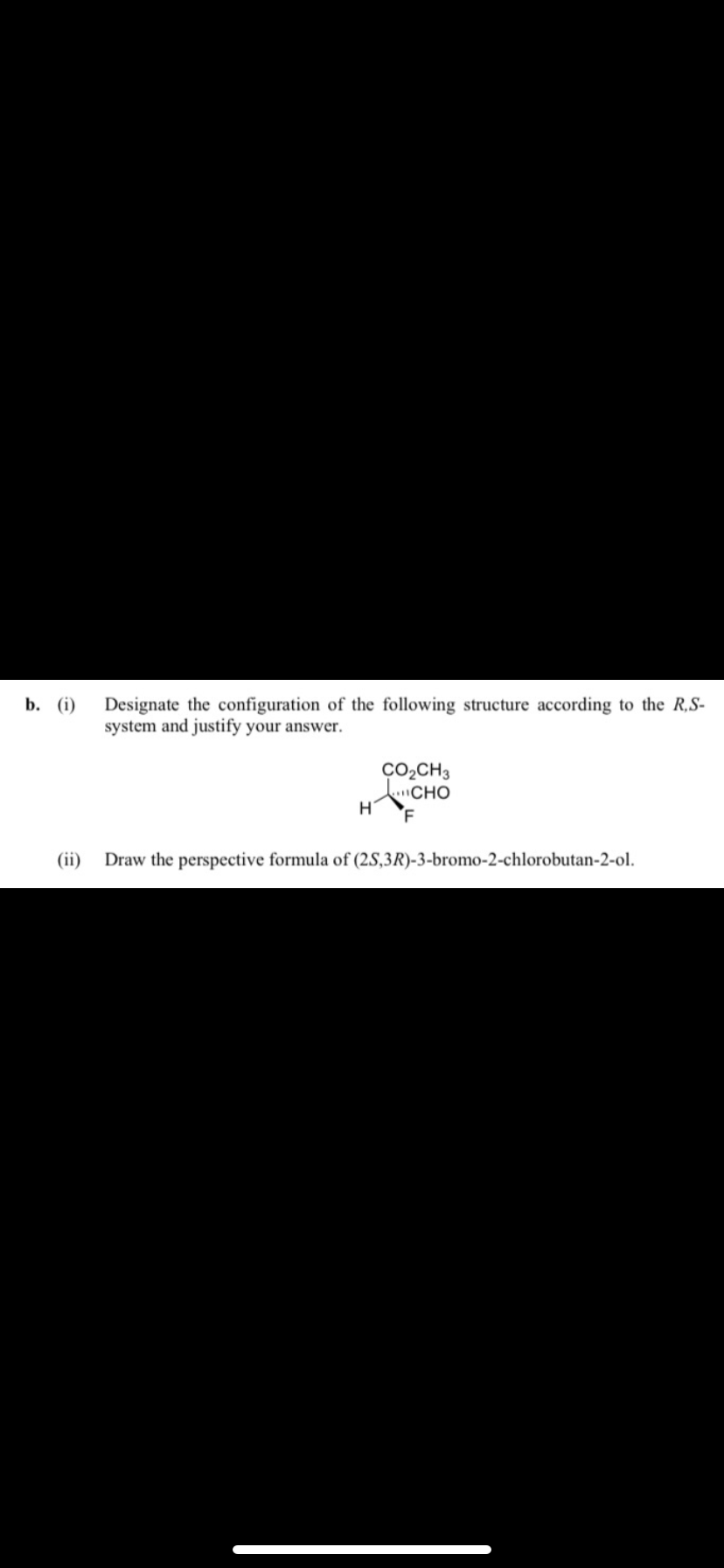 b. (i) Designate the configuration of the following structure according to the R,S-
system and justify your answer.
(ii)
H
CO₂CH3
CHO
F
Draw the perspective formula of (2S,3R)-3-bromo-2-chlorobutan-2-ol.