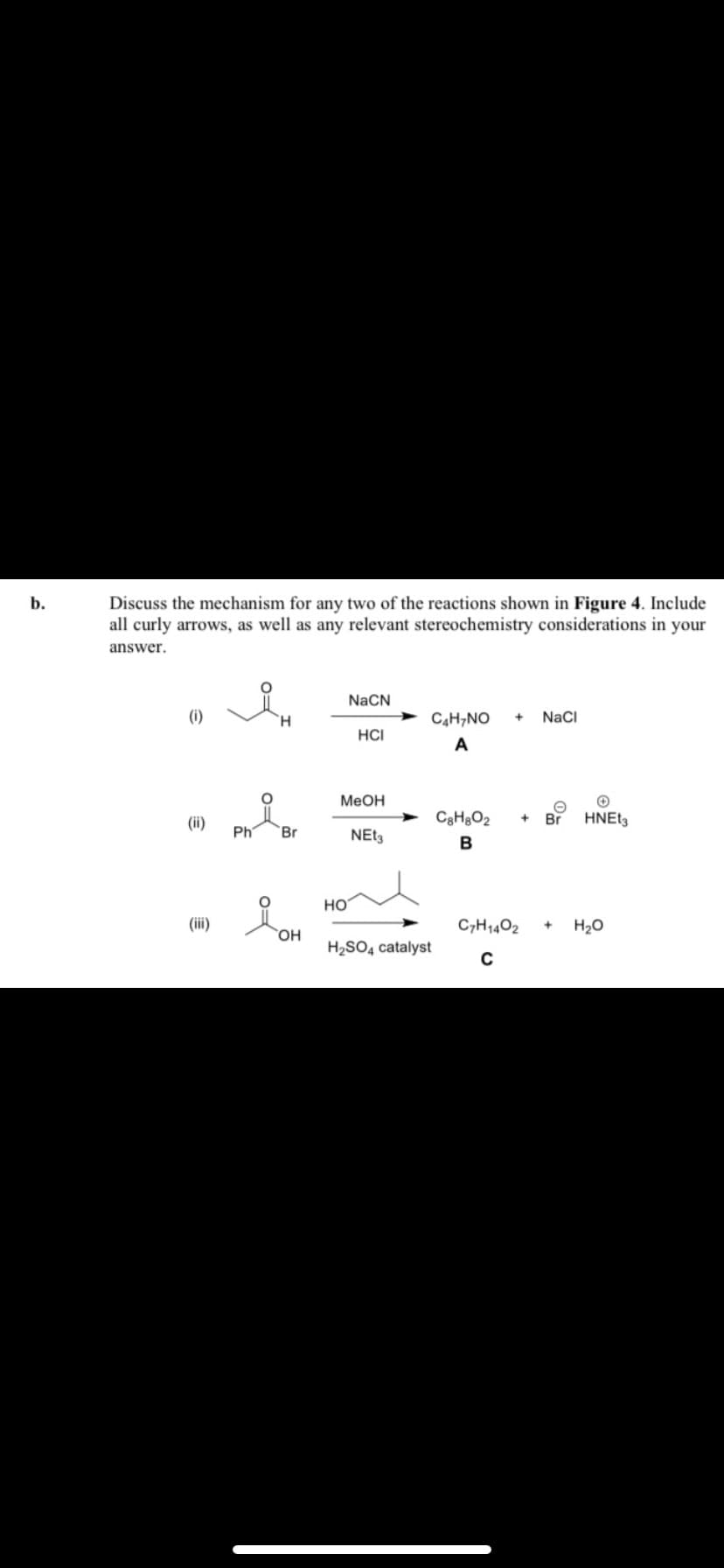 b.
Discuss the mechanism for any two of the reactions shown in Figure 4. Include
all curly arrows, as well as any relevant stereochemistry considerations in your
answer.
(i)
(ii)
(iii)
H
Ph Br
OH
NaCN
HO
HCI
MeOH
NEt3
C4H7NO + NaCl
A
H₂SO4 catalyst
C8H8O2 + Br
B
✪
HNEt3
C7H1402 + H₂O
C