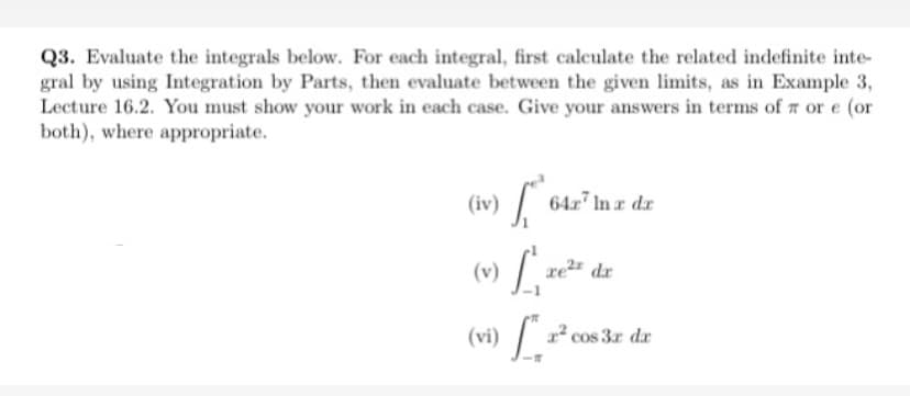 Q3. Evaluate the integrals below. For each integral, first calculate the related indefinite inte-
gral by using Integration by Parts, then evaluate between the given limits, as in Example 3,
Lecture 16.2. You must show your work in each case. Give your answers in terms of a or e (or
both), where appropriate.
(iv)
| 642 In z dz
(v) L
re dx
(vi) [ ².
cos 3r dr
