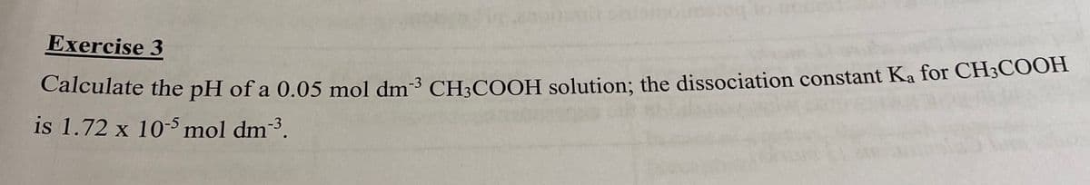 Exercise 3
Calculate the pH of a 0.05 mol dm-³ CH;COOH solution; the dissociation constant Ka for CH3COOH
is 1.72 x 10-5mol dm3.
