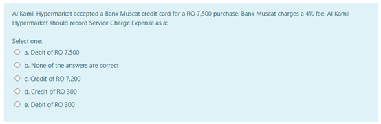 AI Kamil Hypermarket accepted a Bank Muscat credit card for a RO 7,500 purchase. Bank Muscat charges a 4% fee. Al Kamil
Hypermarket should record Service Charge Expense as a:
Select one:
O a Debit of RO 7,500
O b. None of the answers are correct
O c Credit of RO 7,200
O d. Credit of RO 300
O e. Debit of RO 300
