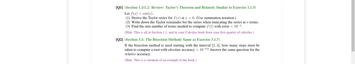 [Q1] (Section 1.1/1.2: Review: Taylor's Theorem and Related; Similar to Exercise 1.1.5)
Let f(r) = cos(r).
(1) Derive the Taylor series for f(x) at r = 0. (Use summation notation.)
(2) Write down the Taylor remainder for the series when truncating the series at n terms.
(3) Find the min number of terms needed to compute f(1) with error < 10-4.
(Hint: This is all in Section 1.1, and in your Calculus book from your first quarter of calculus.)
[Q2] (Section 3.1: The Bisection Method; Same as Exercise 3.1.7)
If the bisection method is used starting with the interval [2, 3], how many steps must be
taken to compute a root with absolute accuracy < 10-6? Answer the same question for the
relative accuracy.
(Hint: This is a variation of an example in the book.)
