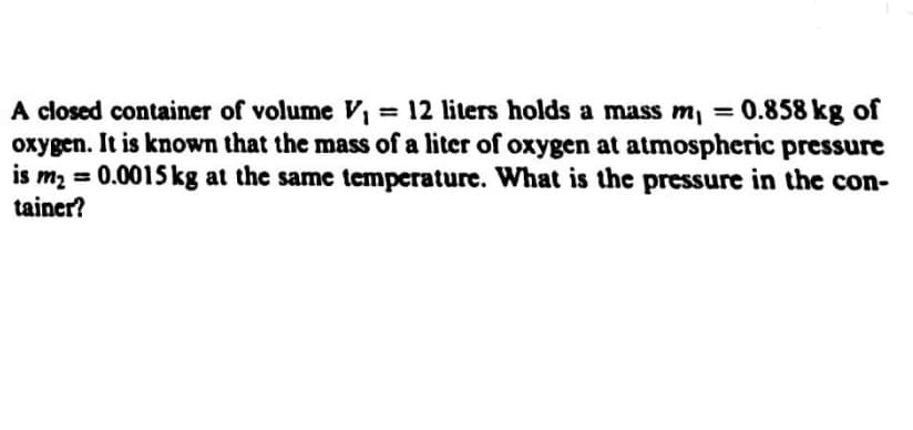 A closed container of volume V = 12 liters holds a mass m, = 0.858 kg of
oxygen. It is known that the mass of a liter of oxygen at atmospheric pressure
is mą = 0.0015 kg at the same temperature. What is the pressure in the con-
tainer?
