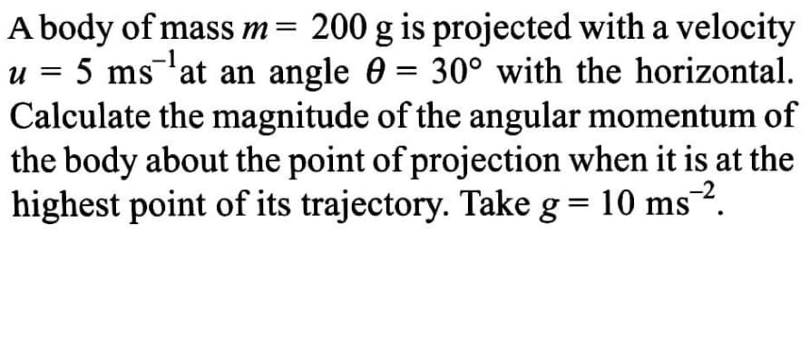 A body of mass m= 200 g is projected with a velocity
u = 5 ms¯'at an angle 0 = 30° with the horizontal.
Calculate the magnitude of the angular momentum of
the body about the point of projection when it is at the
highest point of its trajectory. Take g = 10 ms.
