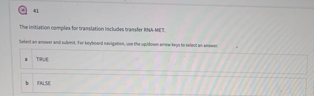 41
The initiation complex for translation includes transfer RNA-MET.
Select an answer and submit. For keyboard navigation, use the up/down arrow keys to select an answer.
TRUE
FALSE
