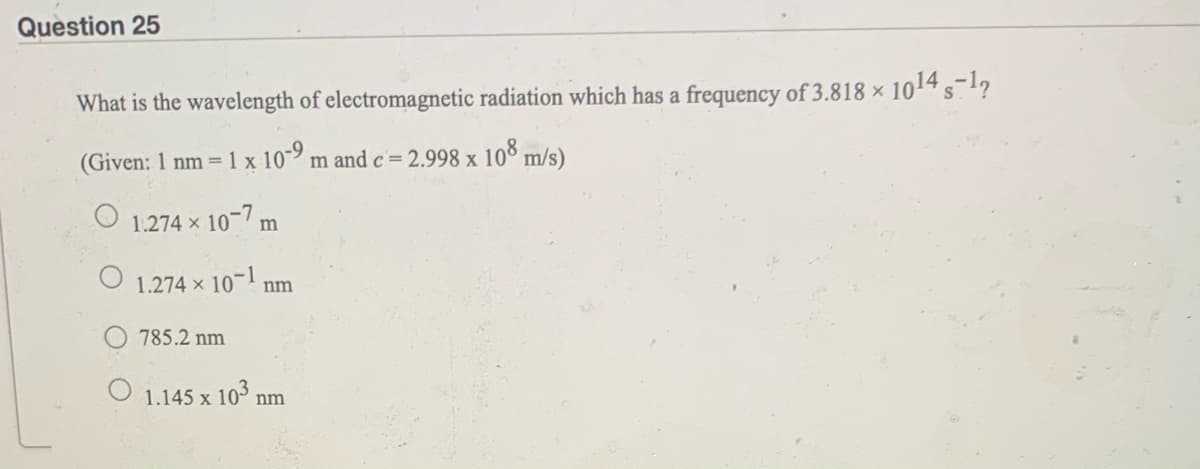 Question 25
What is the wavelength of electromagnetic radiation which has a frequency of 3.818 × 1014 s1?
(Given: 1 nm =1 x 10 m and c=2.998 x 10% m/s)
1.274 x 10-7 m
O 1.274 x 10-1 nm
785.2 nm
O 1.145 x 103 nr
