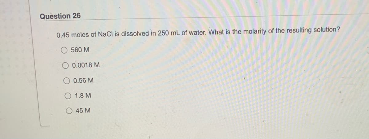 Question 26
0.45 moles of NaCl is dissolved in 250 mL of water. What is the molarity of the resulting solution?
560 M
0.0018 M
0.56 M
1.8 M
45 M
