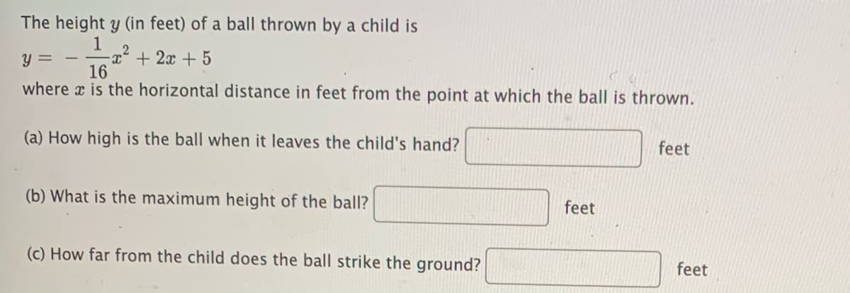 The height y (in feet) of a ball thrown by a child is
1
-x² + 2x + 5
16
y =
where x is the horizontal distance in feet from the point at which the ball is thrown.
(a) How high is the ball when it leaves the child's hand?
feet
(b) What is the maximum height of the ball?
feet
(c) How far from the child does the ball strike the ground?
feet
