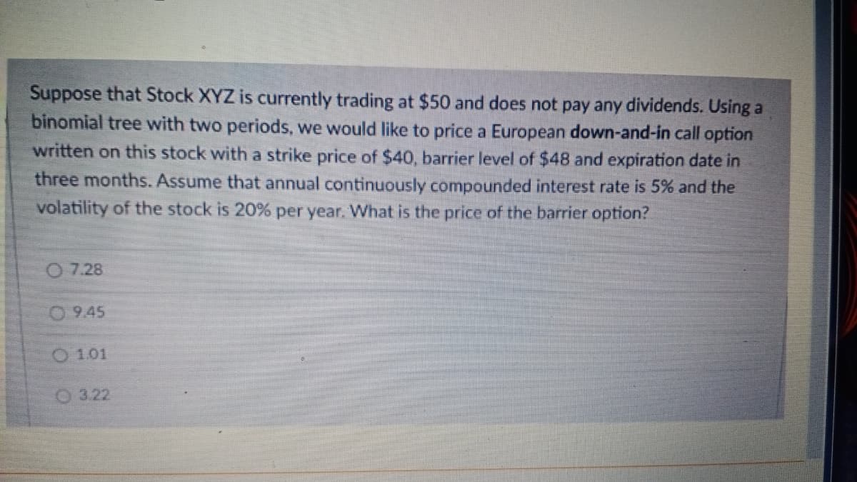 Suppose that Stock XYZ is currently trading at $50 and does not pay any dividends. Using a
binomial tree with two periods, we would like to price a European down-and-in call option
written on this stock with a strike price of $40, barrier level of $48 and expiration date in
three months. Assume that annual continuously compounded interest rate is 5% and the
volatility of the stock is 20% per year. What is the price of the barrier option?
0.7.28
0.9.45
O101
O 322
