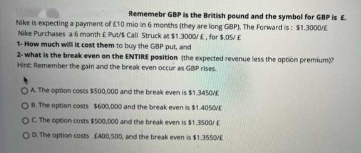 Rememebr GBP is the British pound and the symbol for GBP is £.
Nike is expecting a payment of £10 mio in 6 months (they are long GBP). The Forward is : $1.3000/E
Nike Purchases a6 month £ Put/S Call Struck at $1.3000/ £, for $.05/ E
1- How much will it cost them to buy the GBP put, and
2- what is the break even on the ENTIRE position (the expected revenue less the option premium)?
Hint: Remember the gain and the break even occur as GBP rises.
OA. The option costs $500,000 and the break even is $1.3450/£
B. The option costs $600,000 and the break even is $1.4050/E
OC. The option costs $500,000 and the break even is $1.3500/ £
O D. The option costs E400,500, and the break even is $1.3550/E
