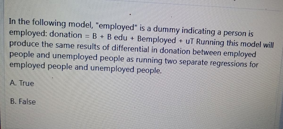 In the following model, "employed" is a dummy indicating a person is
employed: donation B + B edu + Bemployed + uT Running this model will
produce the same results of differential in donation between employed
people and unemployed people as running two separate regressions for
employed people and unemployed people.
A. True
B. False
