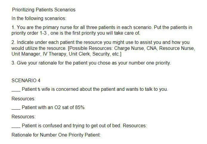 Prioritizing Patients Scenarios
In the following scenarios:
1. You are the primary nurse for all three patients in each scenario. Put the patients in
priority order 1-3, one is the first priority you will take care of.
2. Indicate under each patient the resource you might use to assist you and how you
would utilize the resource. [Possible Resources: Charge Nurse, CNA, Resource Nurse,
Unit Manager, IV Therapy, Unit Clerk, Security, etc.]
3. Give your rationale for the patient you chose as your number one priority.
SCENARIO 4
Patients wife is concerned about the patient and wants to talk to you.
Resources:
Patient with an O2 sat of 85%
Resources:
Patient is confused and trying to get out of bed. Resources:
Rationale for Number One Priority Patient: