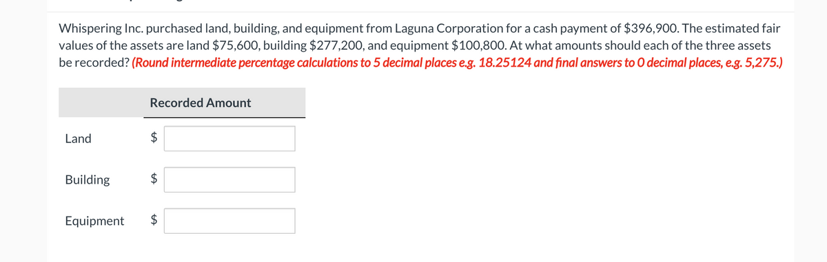 Whispering Inc. purchased land, building, and equipment from Laguna Corporation for a cash payment of $396,900. The estimated fair
values of the assets are land $75,600, building $277,200, and equipment $100,800. At what amounts should each of the three assets
be recorded? (Round intermediate percentage calculations to 5 decimal places e.g. 18.25124 and final answers to O decimal places, e.g. 5,275.)
Land
Building
Recorded Amount
$
LA
Equipment $
LA
