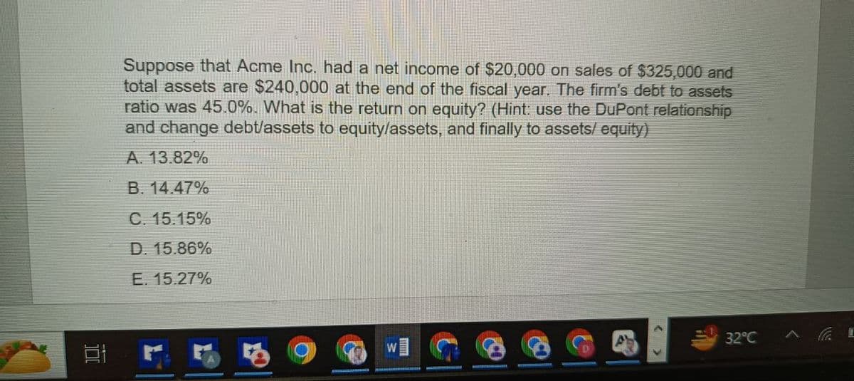 Suppose that Acme Inc. had a net income of $20,000 on sales of $325,000 and
total assets are $240,000 at the end of the fiscal year. The firm's debt to assets
ratio was 45.0%. What is the return on equity? (Hint: use the DuPont relationship
and change debt/assets to equity/assets, and finally to assets/equity)
A. 13.82%
B. 14.47%
C. 15.15%
D. 15.86%
E. 15.27%
32°C
A