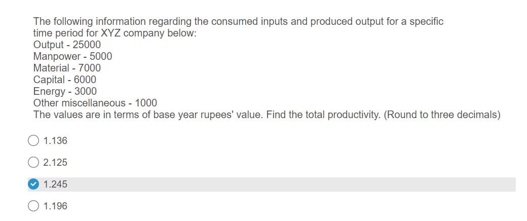 The following information regarding the consumed inputs and produced output for a specific
time period for XYZ company below:
Output - 25000
Manpower - 5000
Material 7000
Capital - 6000
Energy - 3000
Other miscellaneous - 1000
The values are in terms of base year rupees' value. Find the total productivity. (Round to three decimals)
1.136
2.125
1.245
1.196