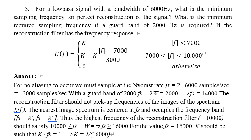 5. For a lowpass signal with a bandwidth of 6000HZ, what is the minimum
sampling frequency for perfect reconstruction of the signal? What is the minimum
required sampling frequency if a guard band of 2000 Hz is required? If the
reconstruction filter has the frequency response
´K
Ifl < 7000
H(f) =
Ifl – 7000
К — К
7000 < |f| < 10,000
3000
otherwise
Answer: -
For no aliasing to occur we must sample at the Nyquist rate fs = 2 · 6000 samples/sec
= 12000 samples/sec With a guard band of 2000 fs – 2W = 2000 ==fs = 14000 The
reconstruction filter should not pick-up frequencies of the images of the spectrum
X(f). The nearest image spectrum is centered at fs and occupies the frequency band
[fs – W, fs + W 1. Thus the highest frequency of the reconstruction filter (= 10000)
should satisfy 10000 <fs – W==fs >16000 For the value fs = 16000, K should be
such that K · fs = 1 ==K = 1/(16000)
