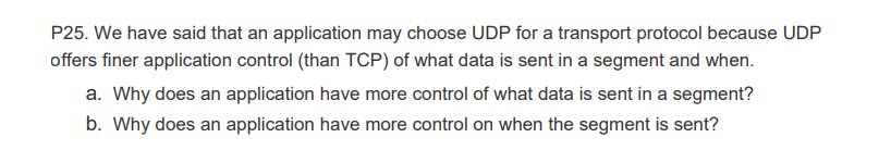 P25. We have said that an application may choose UDP for a transport protocol because UDP
offers finer application control (than TCP) of what data is sent in a segment and when.
a. Why does an application have more control of what data is sent in a segment?
b. Why does an application have more control on when the segment is sent?
