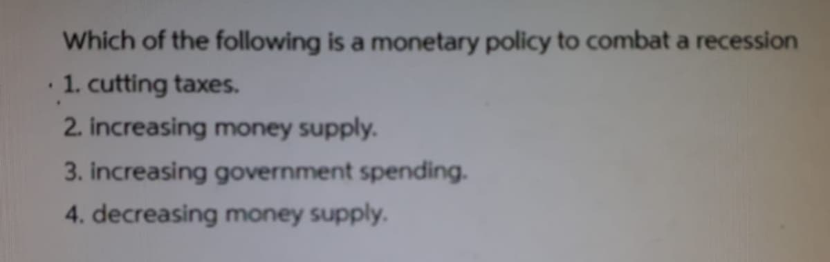 Which of the following is a monetary policy to combat a recession
1. cutting taxes.
2. increasing money supply.
3. increasing government spending.
4. decreasing money supply.
