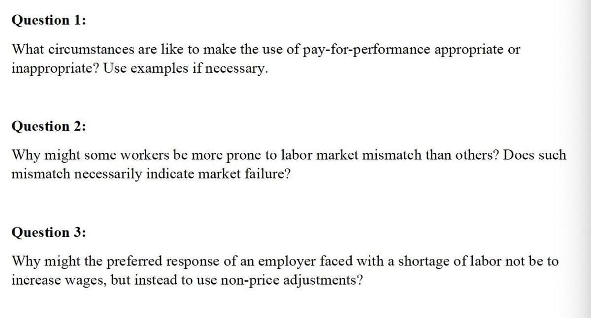 Question 1:
What circumstances are like to make the use of pay-for-performance appropriate or
inappropriate? Use examples if necessary.
Question 2:
Why might some workers be more prone to labor market mismatch than others? Does such
mismatch necessarily indicate market failure?
Question 3:
Why might the preferred response of an employer faced with a shortage of labor not be to
increase wages, but instead to use non-price adjustments?
